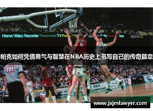 帕克如何凭借勇气与智慧在NBA历史上书写自己的传奇篇章